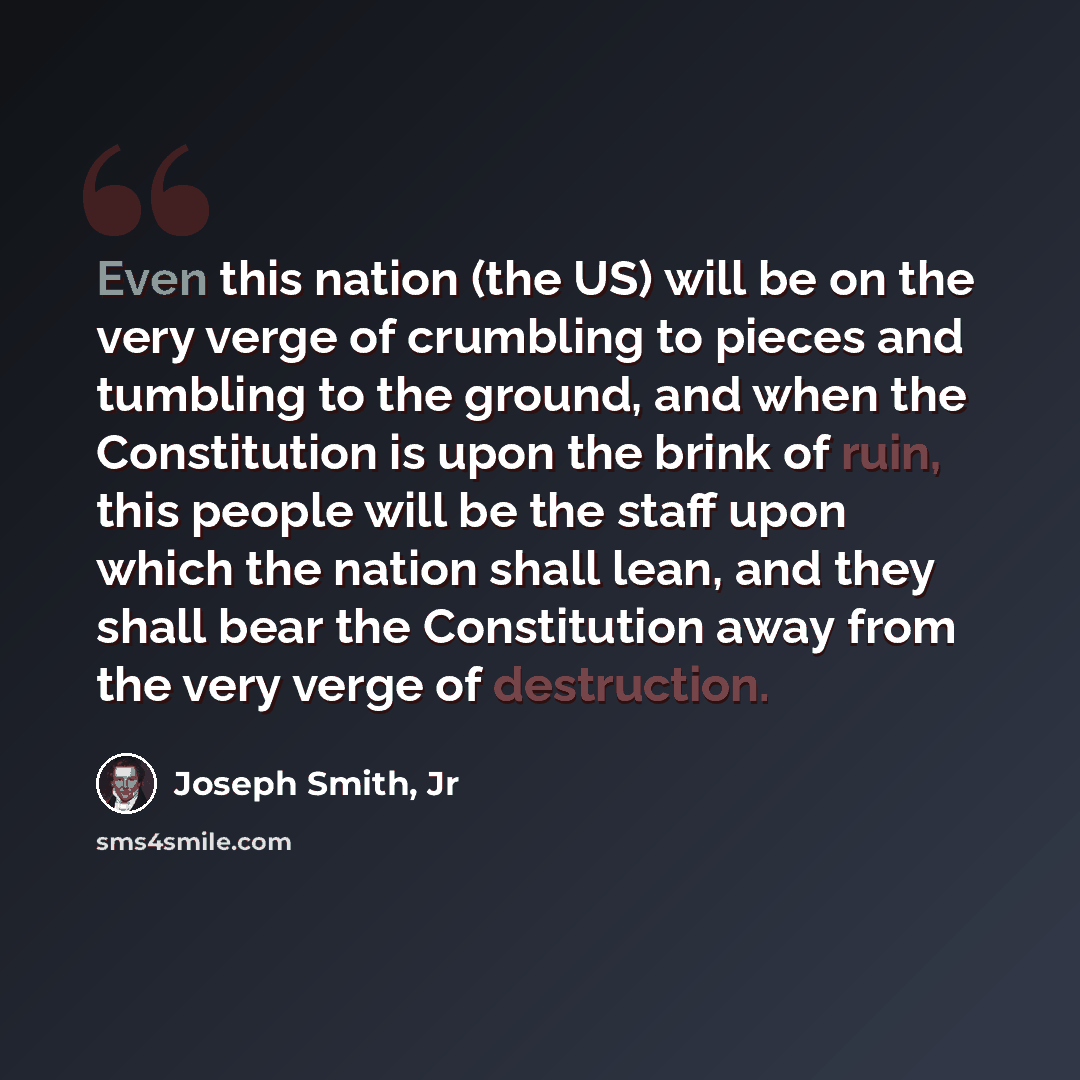 “Even this nation (the US) will be on the very verge of crumbling to pieces and tumbling to the ground, and when the Constitution is upon the brink of ruin, this people will be the staff upon which the nation shall lean, and they shall bear the Constitution away from the very verge of destruction.” quote by Joseph Smith, Jr