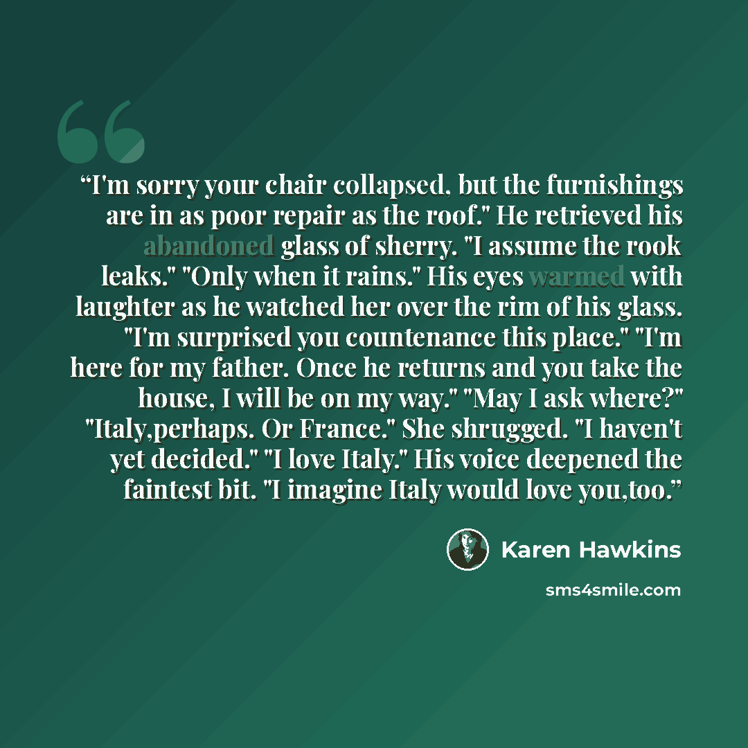 “I'm sorry your chair collapsed, but the furnishings are in as poor repair as the roof." He retrieved his abandoned glass of sherry. "I assume the rook leaks." "Only when it rains." His eyes warmed with laughter as he watched her over the rim of his glass. "I'm surprised you countenance this…” quote by Karen Hawkins