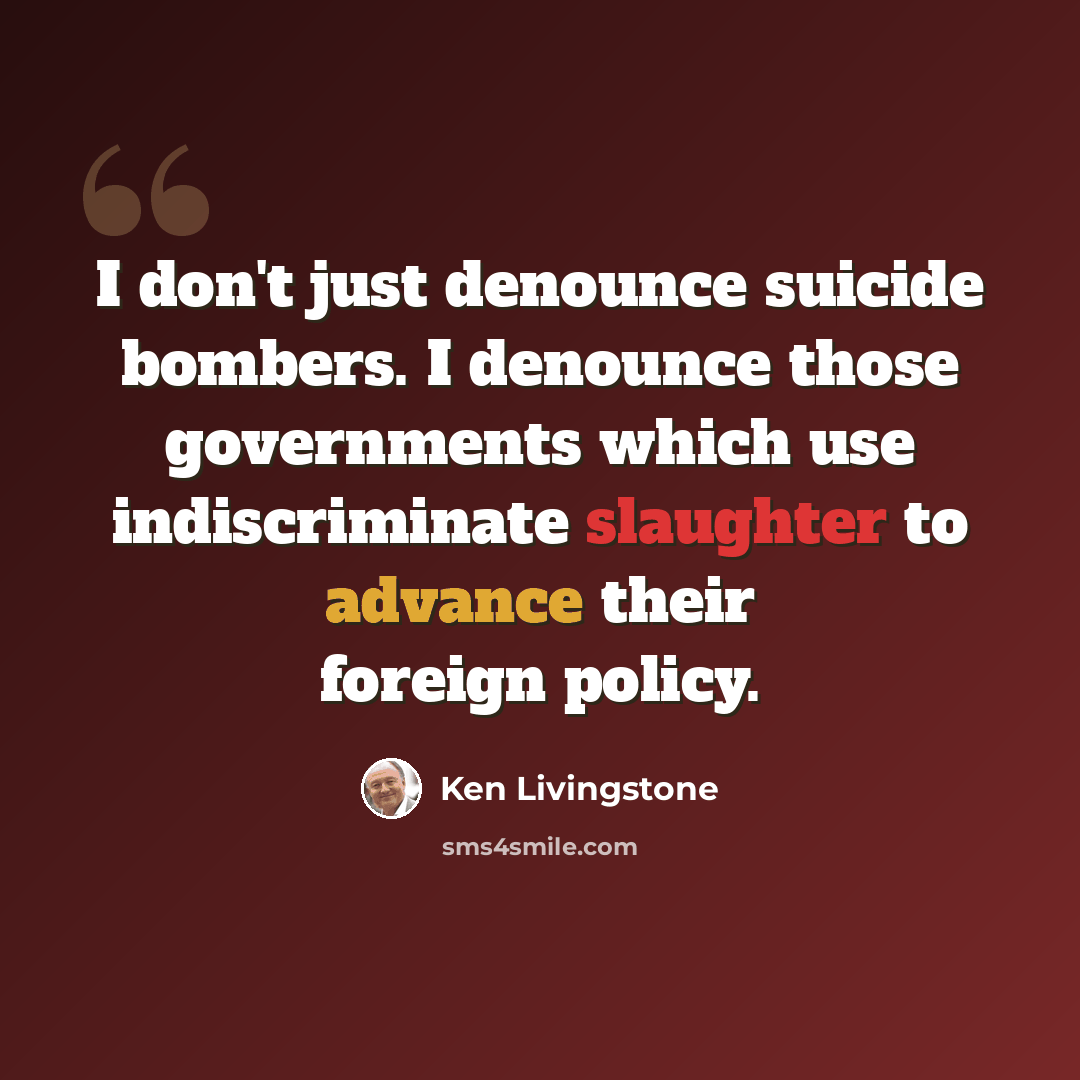 “I don't just denounce suicide bombers. I denounce those governments which use indiscriminate slaughter to advance their foreign policy.” quote by Ken Livingstone