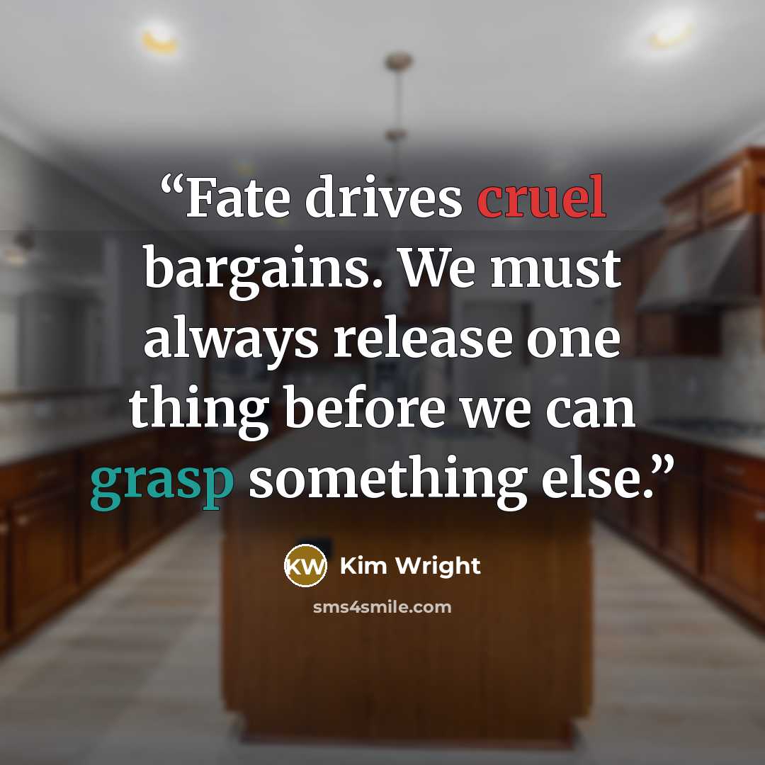 “Fate drives cruel bargains. We must always release one thing before we can grasp something else.” quote by Kim Wright