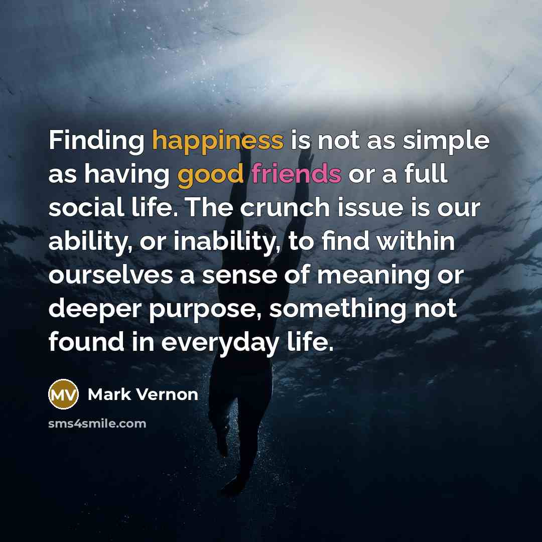 “Finding happiness is not as simple as having good friends or a full social life. The crunch issue is our ability, or inability, to find within ourselves a sense of meaning or deeper purpose, something not found in everyday life.” quote by Mark Vernon