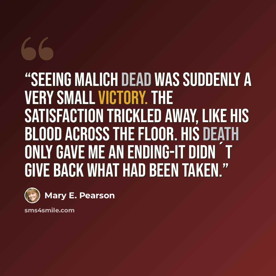 “Seeing Malich dead was suddenly a very small victory. The satisfaction trickled away, like his blood across the floor. His death only gave me an ending-it didn´t give back what had been taken.” quote by Mary E. Pearson