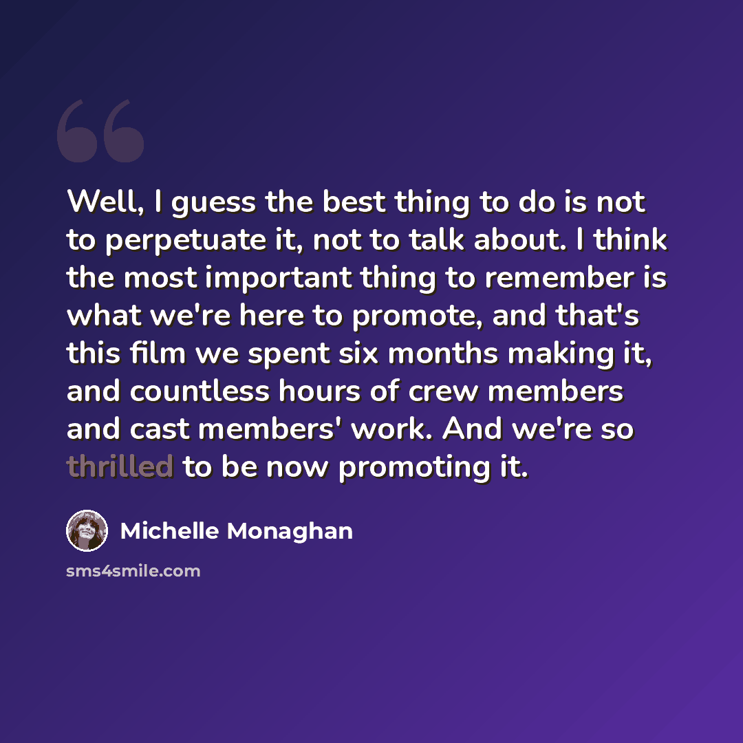 “Well, I guess the best thing to do is not to perpetuate it, not to talk about. I think the most important thing to remember is what we're here to promote, and that's this film we spent six months making it, and countless hours of crew members and cast members' work. And we're so thrilled to be now…” quote by Michelle Monaghan
