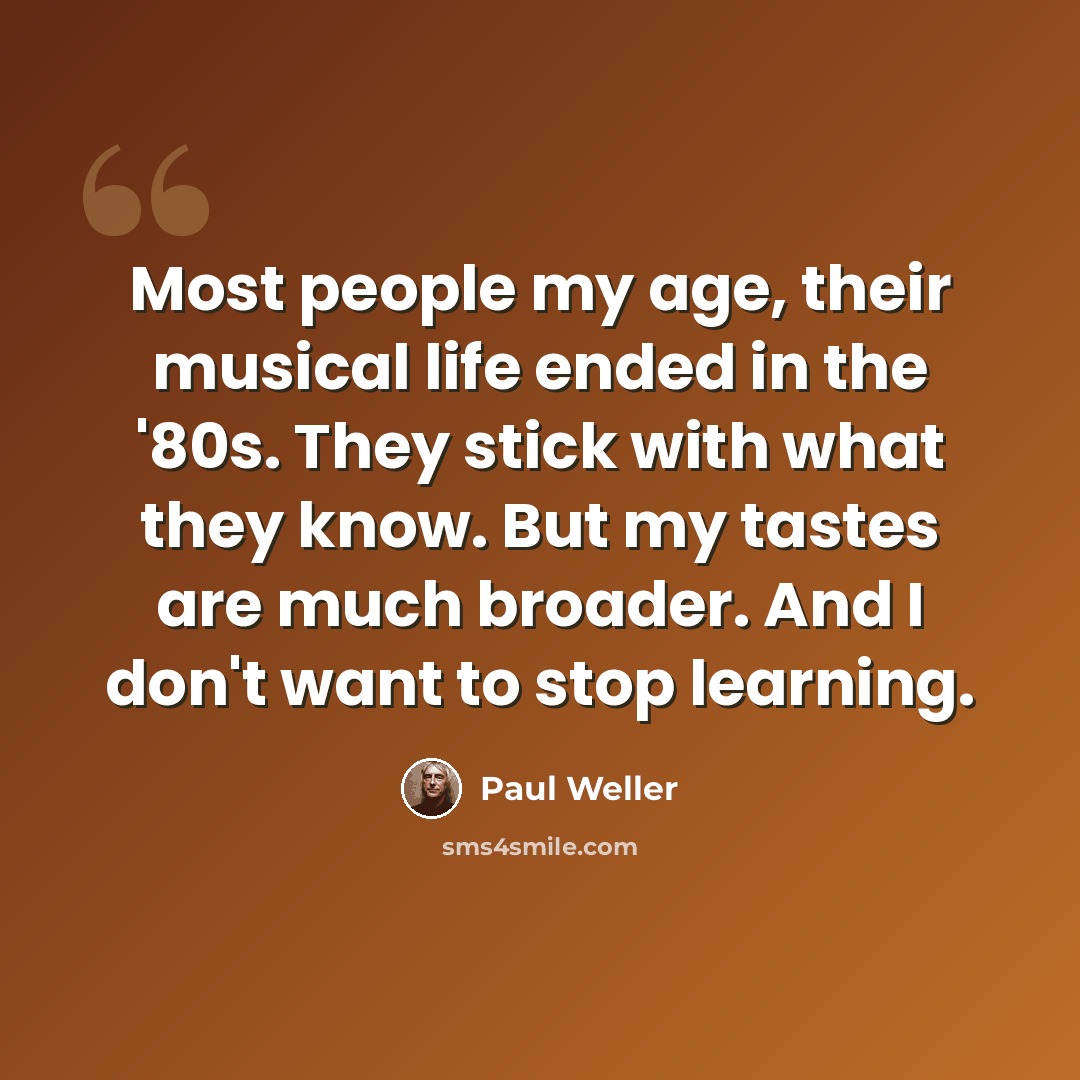 “Most people my age, their musical life ended in the '80s. They stick with what they know. But my tastes are much broader. And I don't want to stop learning.” quote by Paul Weller