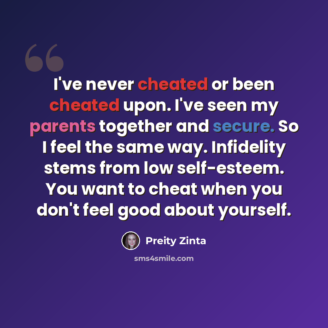 “I've never cheated or been cheated upon. I've seen my parents together and secure. So I feel the same way. Infidelity stems from low self-esteem. You want to cheat when you don't feel good about yourself.” quote by Preity Zinta
