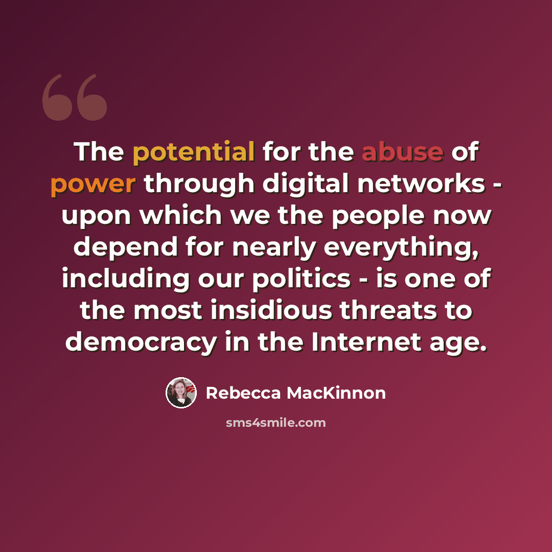 “The potential for the abuse of power through digital networks - upon which we the people now depend for nearly everything, including our politics - is one of the most insidious threats to democracy in the Internet age.” quote by Rebecca MacKinnon