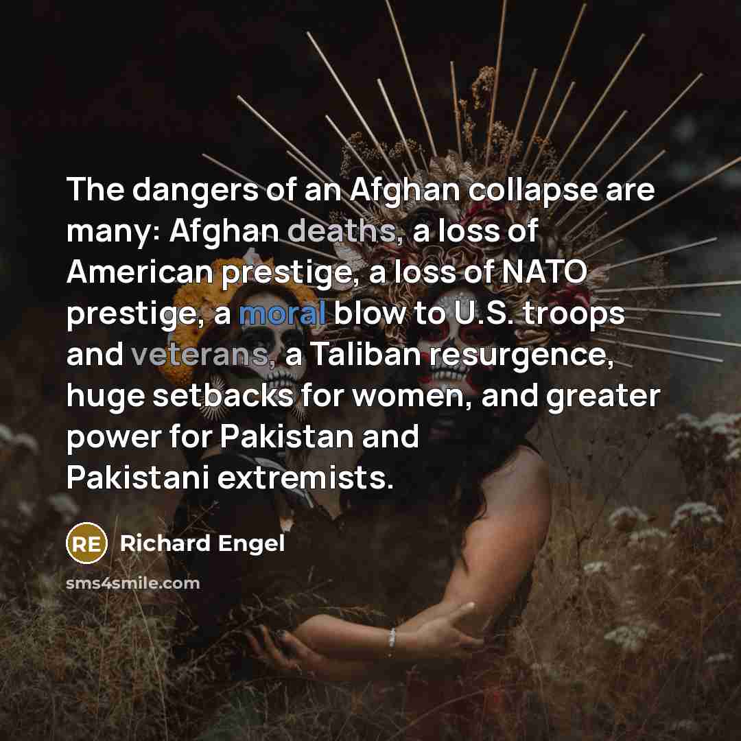 “The dangers of an Afghan collapse are many: Afghan deaths, a loss of American prestige, a loss of NATO prestige, a moral blow to U.S. troops and veterans, a Taliban resurgence, huge setbacks for women, and greater power for Pakistan and Pakistani extremists.” quote by Richard Engel