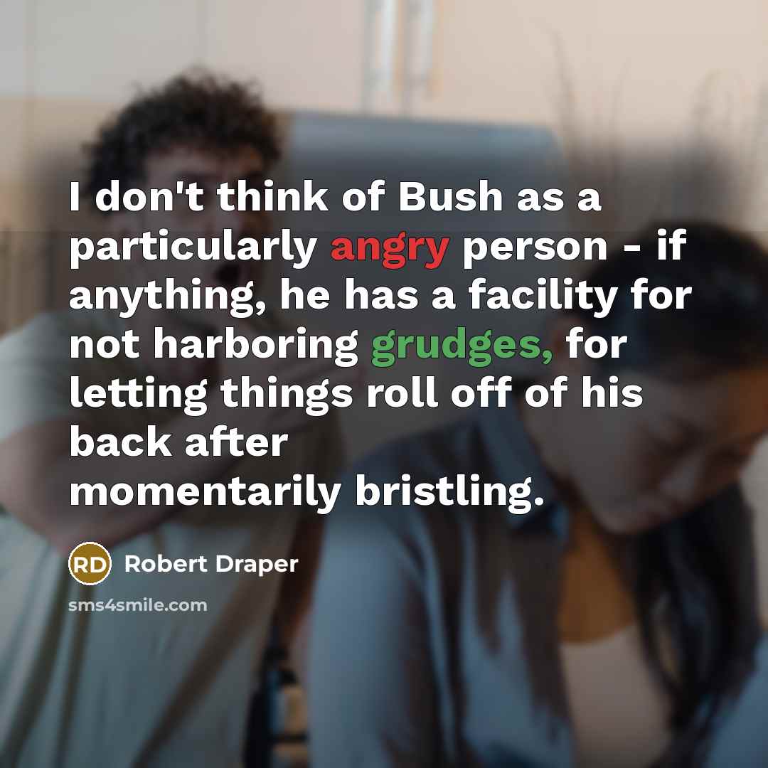 “I don't think of Bush as a particularly angry person - if anything, he has a facility for not harboring grudges, for letting things roll off of his back after momentarily bristling.” quote by Robert Draper