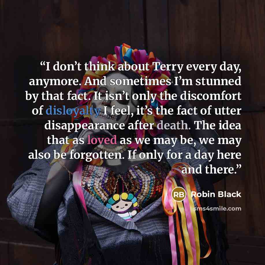 “I don’t think about Terry every day, anymore. And sometimes I’m stunned by that fact. It isn’t only the discomfort of disloyalty I feel, it’s the fact of utter disappearance after death. The idea that as loved as we may be, we may also be forgotten. If only for a day here and there.” quote by Robin Black