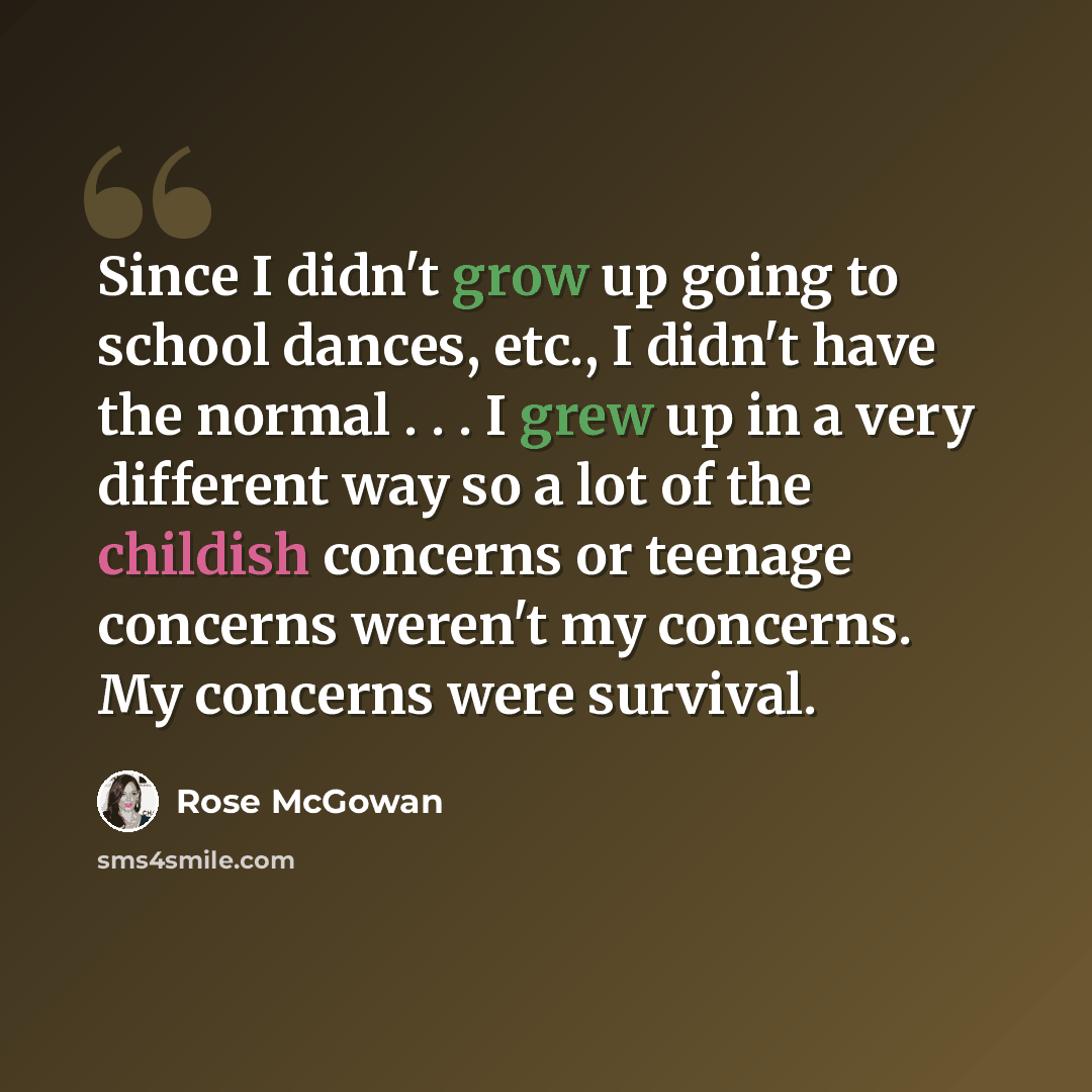 “Since I didn't grow up going to school dances, etc., I didn't have the normal . . . I grew up in a very different way so a lot of the childish concerns or teenage concerns weren't my concerns. My concerns were survival.” quote by Rose McGowan