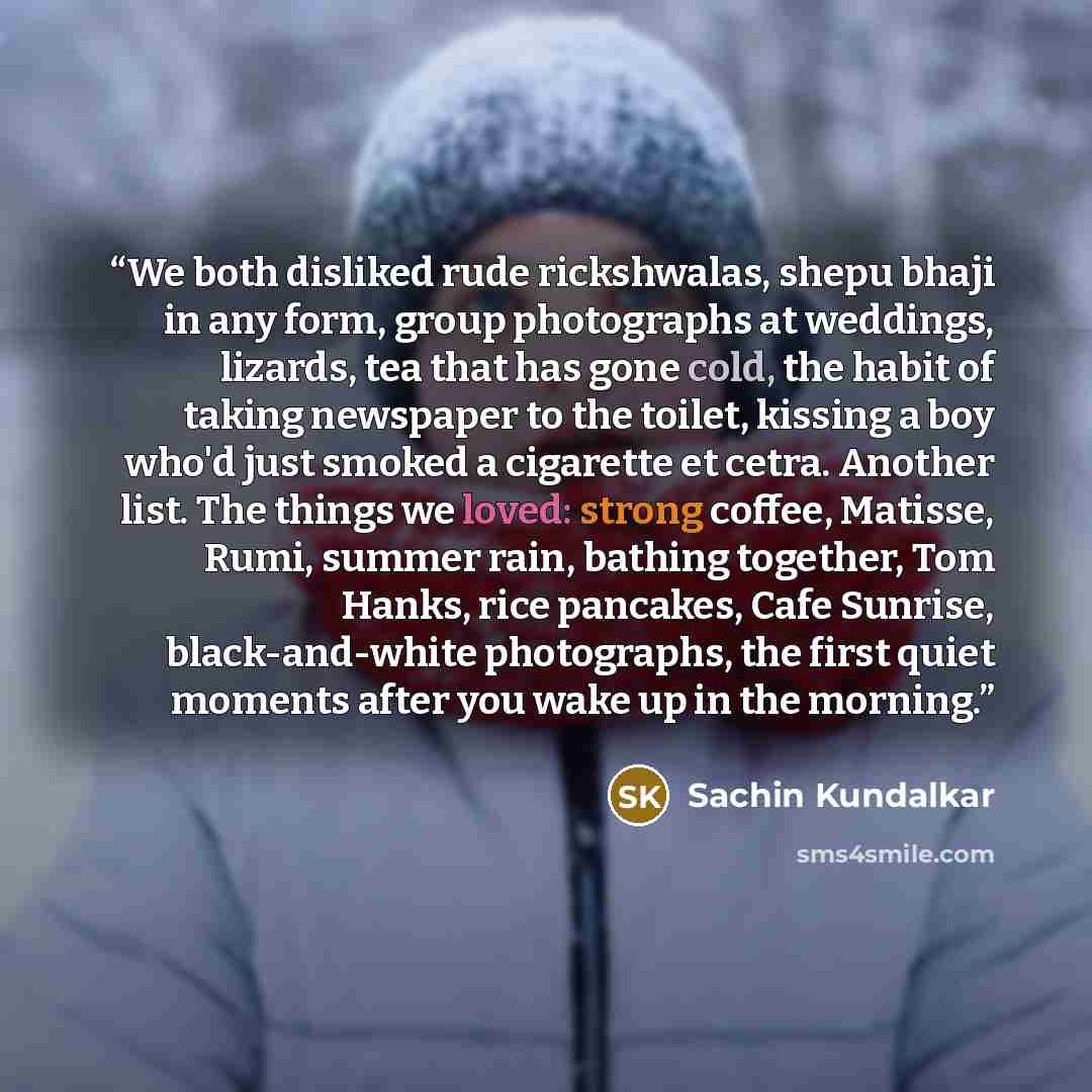 “We both disliked rude rickshwalas, shepu bhaji in any form, group photographs at weddings, lizards, tea that has gone cold, the habit of taking newspaper to the toilet, kissing a boy who'd just smoked a cigarette et cetra. Another list. The things we loved: strong coffee, Matisse, Rumi, summer…” quote by Sachin Kundalkar