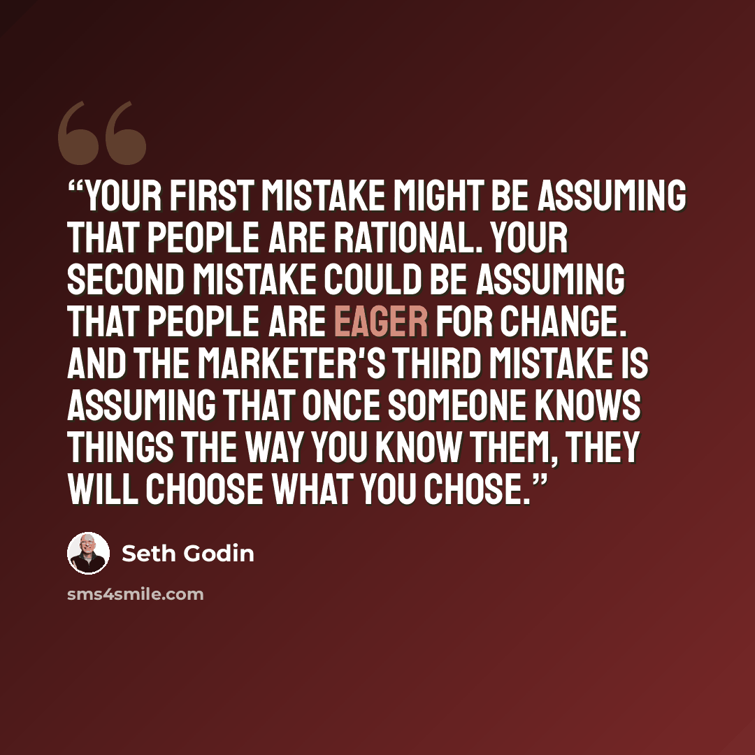 “Your first mistake might be assuming that people are rational. Your second mistake could be assuming that people are eager for change. And the marketer's third mistake is assuming that once someone knows things the way you know them, they will choose what you chose.” quote by Seth Godin