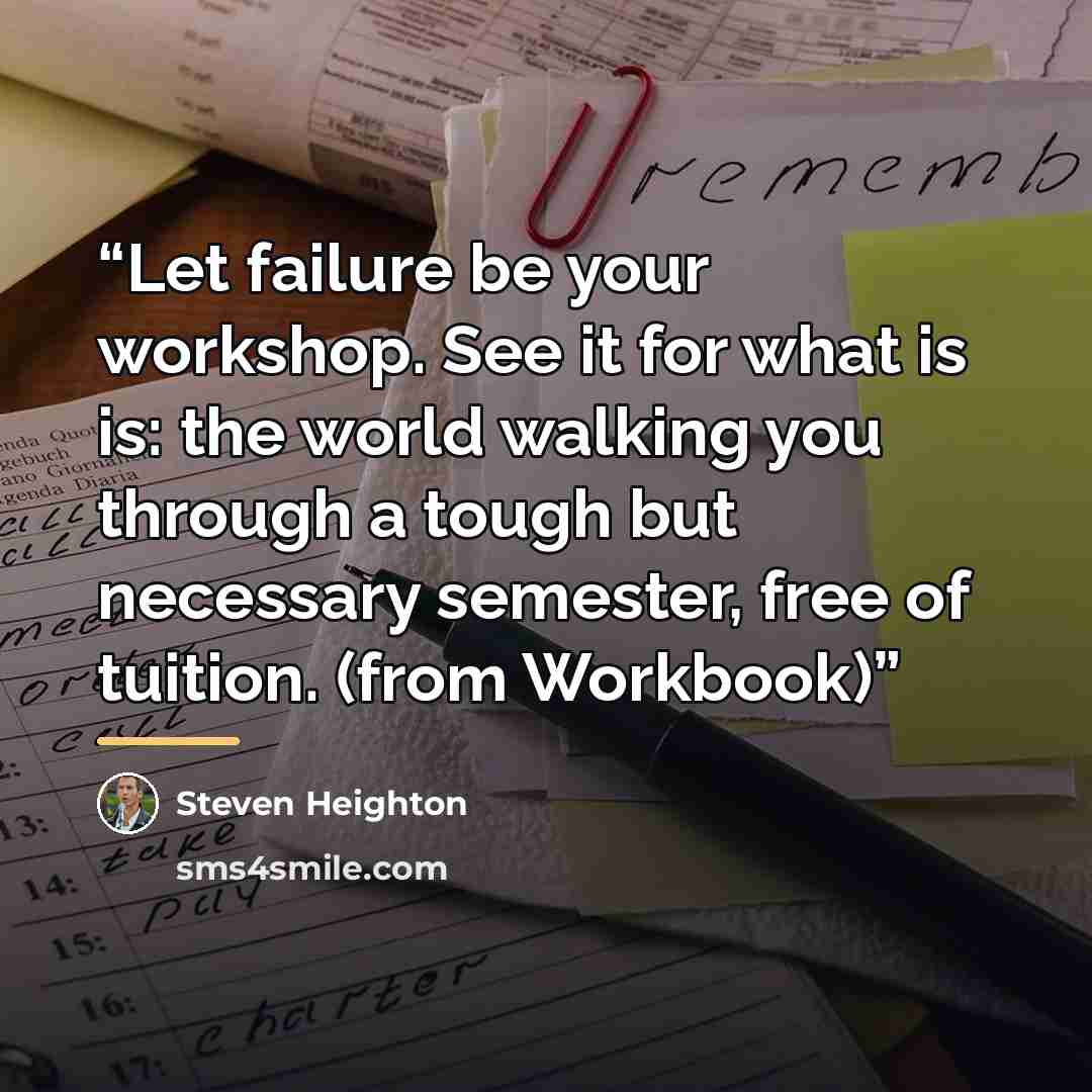 “Let failure be your workshop. See it for what is is: the world walking you through a tough but necessary semester, free of tuition. (from Workbook)” quote by Steven Heighton