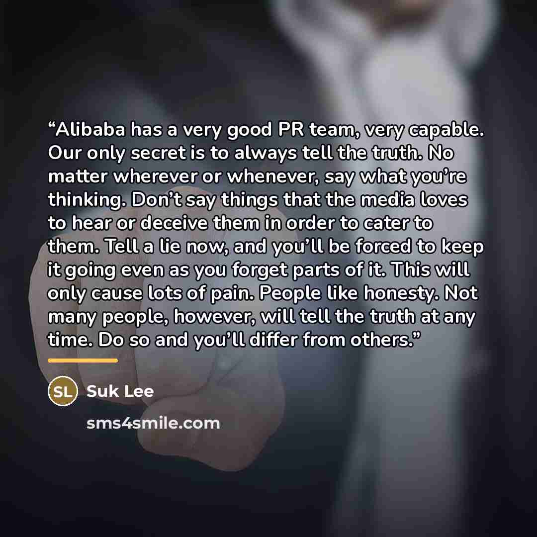 “Alibaba has a very good PR team, very capable. Our only secret is to always tell the truth. No matter wherever or whenever, say what you’re thinking. Don’t say things that the media loves to hear or deceive them in order to cater to them. Tell a lie now, and you’ll be forced to keep it going even…” quote by Suk Lee