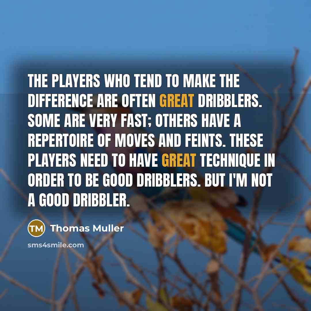 “The players who tend to make the difference are often great dribblers. Some are very fast; others have a repertoire of moves and feints. These players need to have great technique in order to be good dribblers. But I'm not a good dribbler.” quote by Thomas Muller