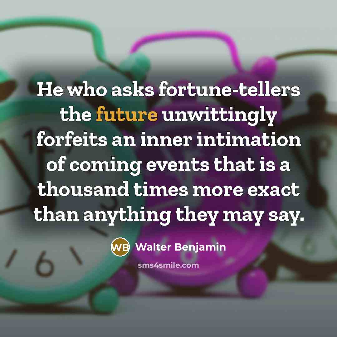 “He who asks fortune-tellers the future unwittingly forfeits an inner intimation of coming events that is a thousand times more exact than anything they may say.” quote by Walter Benjamin