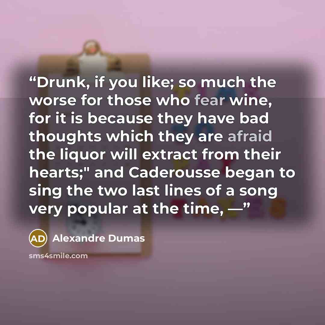“Drunk, if you like; so much the worse for those who fear wine, for it is because they have bad thoughts which they are afraid the liquor will extract from their hearts;" and Caderousse began to sing the two last lines of a song very popular at the time, —” quote by Alexandre Dumas