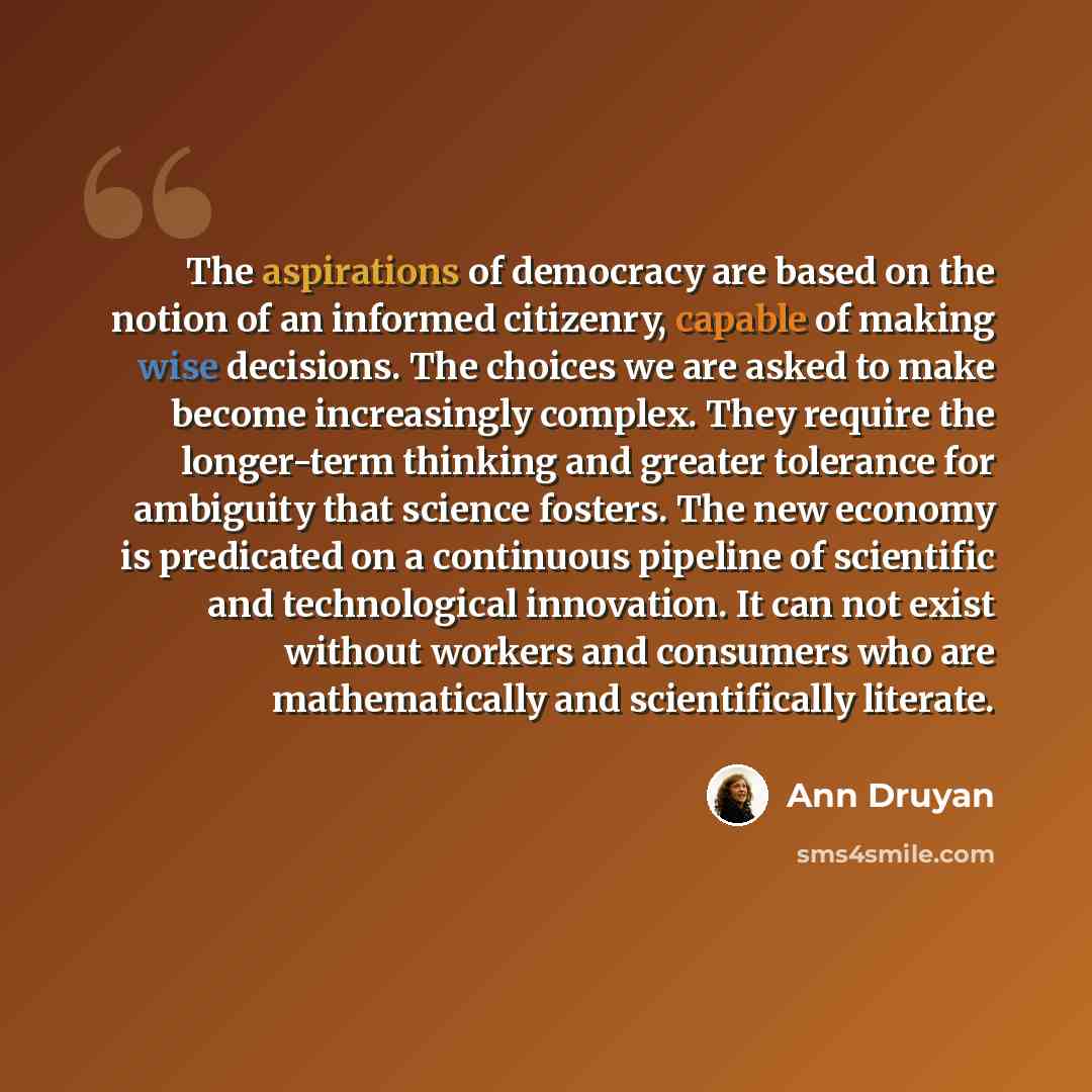 “The aspirations of democracy are based on the notion of an informed citizenry, capable of making wise decisions. The choices we are asked to make become increasingly complex. They require the longer-term thinking and greater tolerance for ambiguity that science fosters. The new economy is…” quote by Ann Druyan