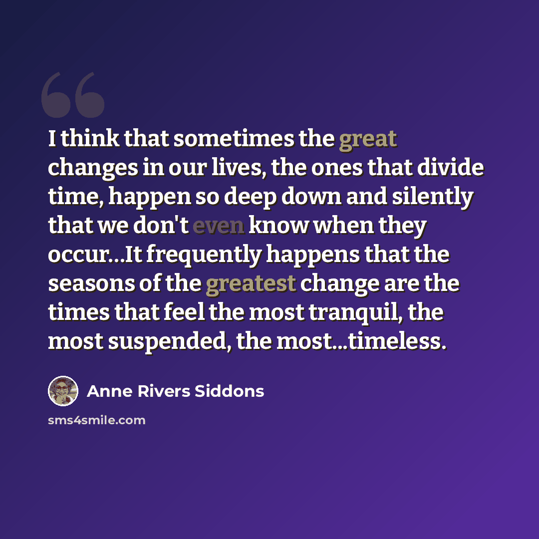 “I think that sometimes the great changes in our lives, the ones that divide time, happen so deep down and silently that we don't even know when they occur…It frequently happens that the seasons of the greatest change are the times that feel the most tranquil, the most suspended, the most...timeless.” quote by Anne Rivers Siddons