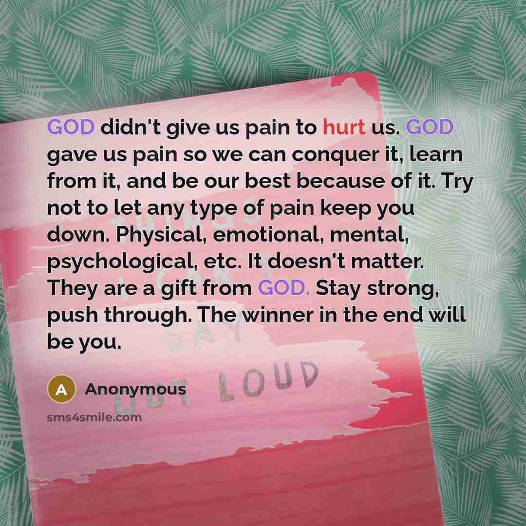“GOD didn't give us pain to hurt us. GOD gave us pain so we can conquer it, learn from it, and be our best because of it. Try not to let any type of pain keep you down. Physical, emotional, mental, psychological, etc. It doesn't matter. They are a gift from GOD. Stay strong, push through. The…” quote by Anonymous