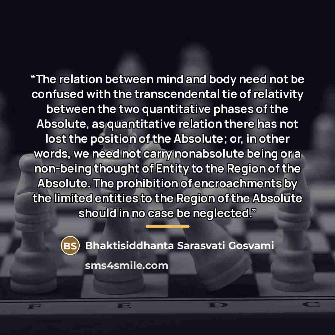 “The relation between mind and body need not be confused with the transcendental tie of relativity between the two quantitative phases of the Absolute, as quantitative relation there has not lost the position of the Absolute; or, in other words, we need not carry nonabsolute being or a non-being…” quote by Bhaktisiddhanta Sarasvati Gosvami