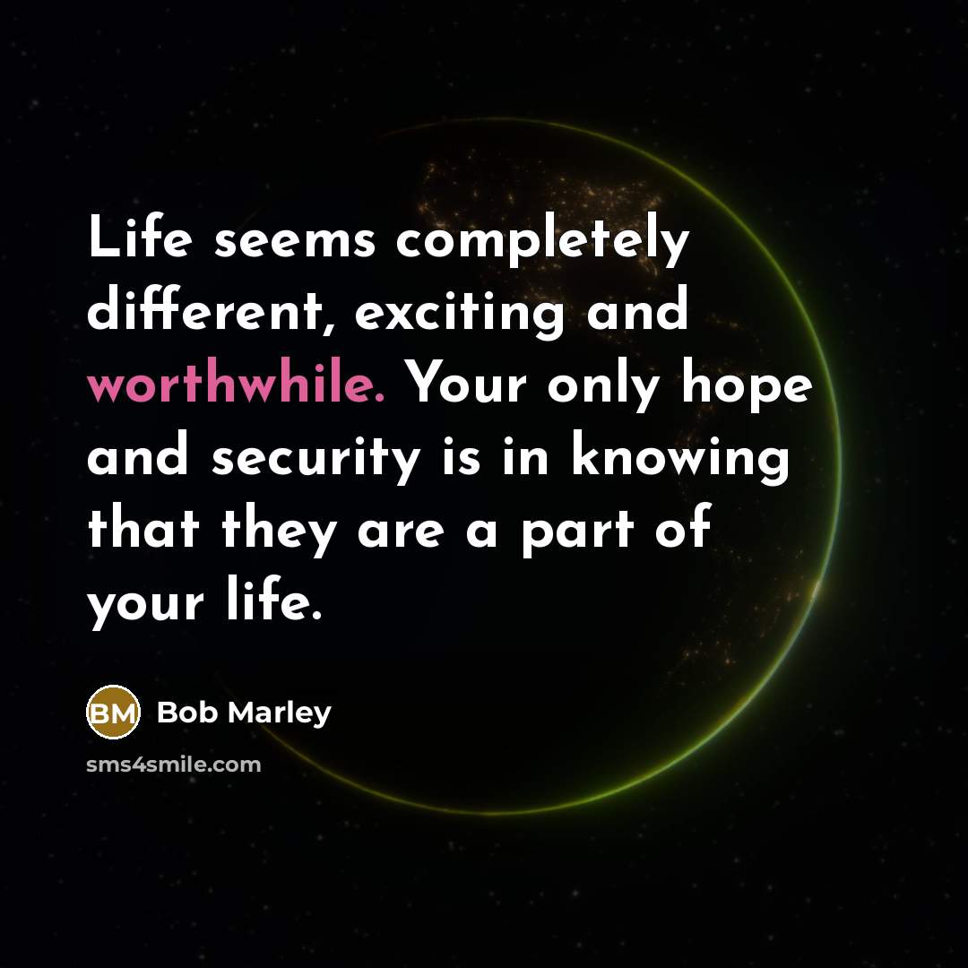 “Life seems completely different, exciting and worthwhile. Your only hope and security is in knowing that they are a part of your life.” quote by Bob Marley