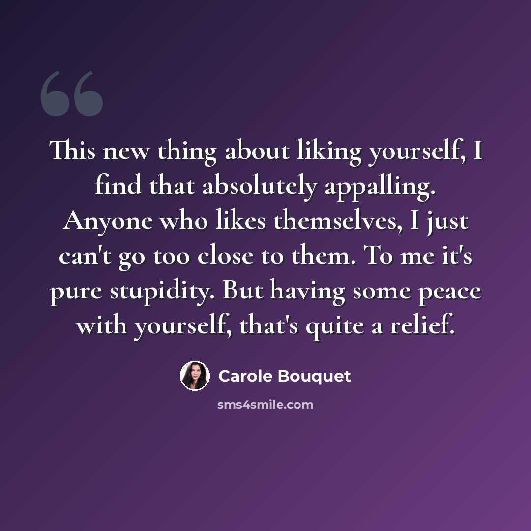 “This new thing about liking yourself, I find that absolutely appalling. Anyone who likes themselves, I just can't go too close to them. To me it's pure stupidity. But having some peace with yourself, that's quite a relief.” quote by Carole Bouquet