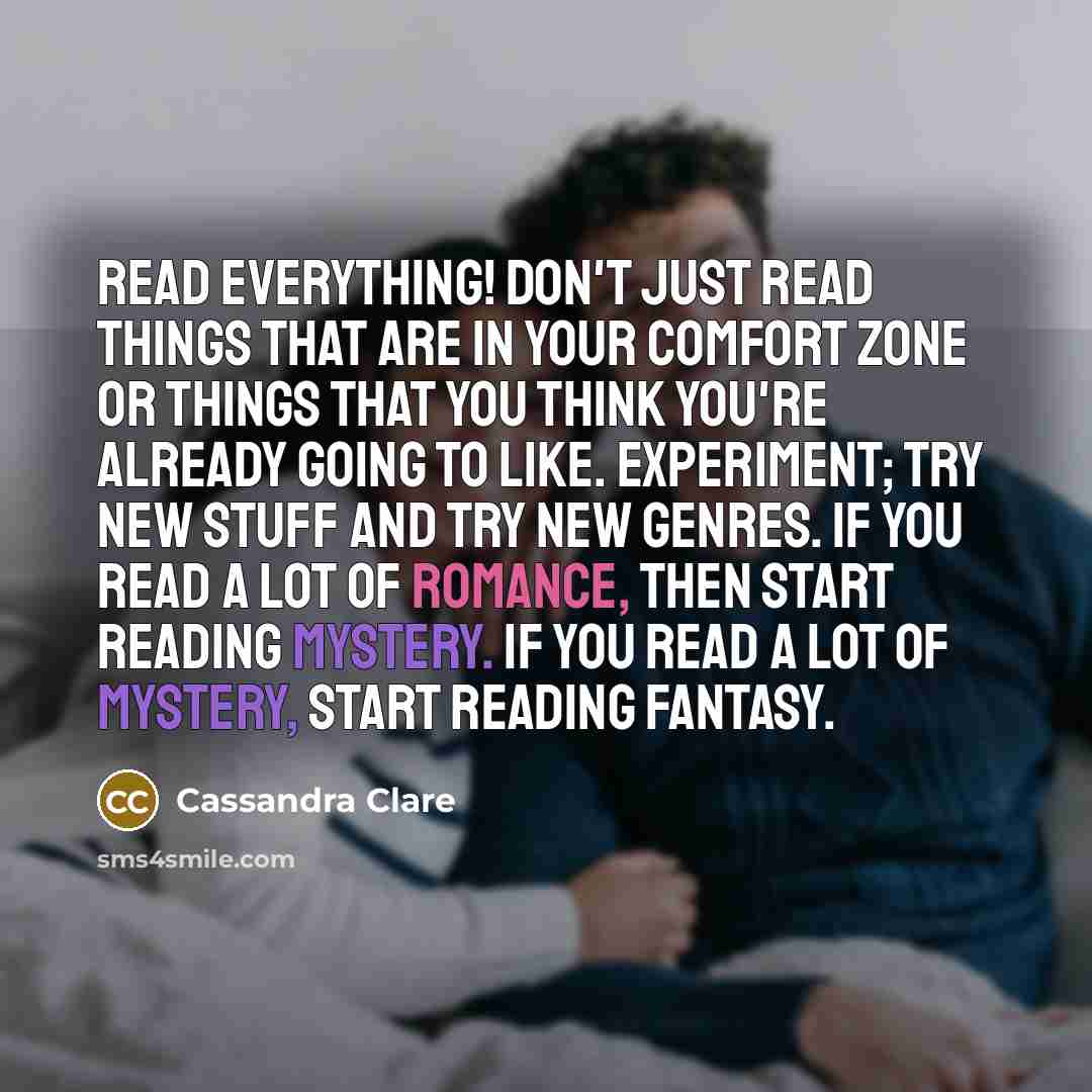 “Read everything! Don't just read things that are in your comfort zone or things that you think you're already going to like. Experiment; try new stuff and try new genres. If you read a lot of romance, then start reading mystery. If you read a lot of mystery, start reading fantasy.” quote by Cassandra Clare