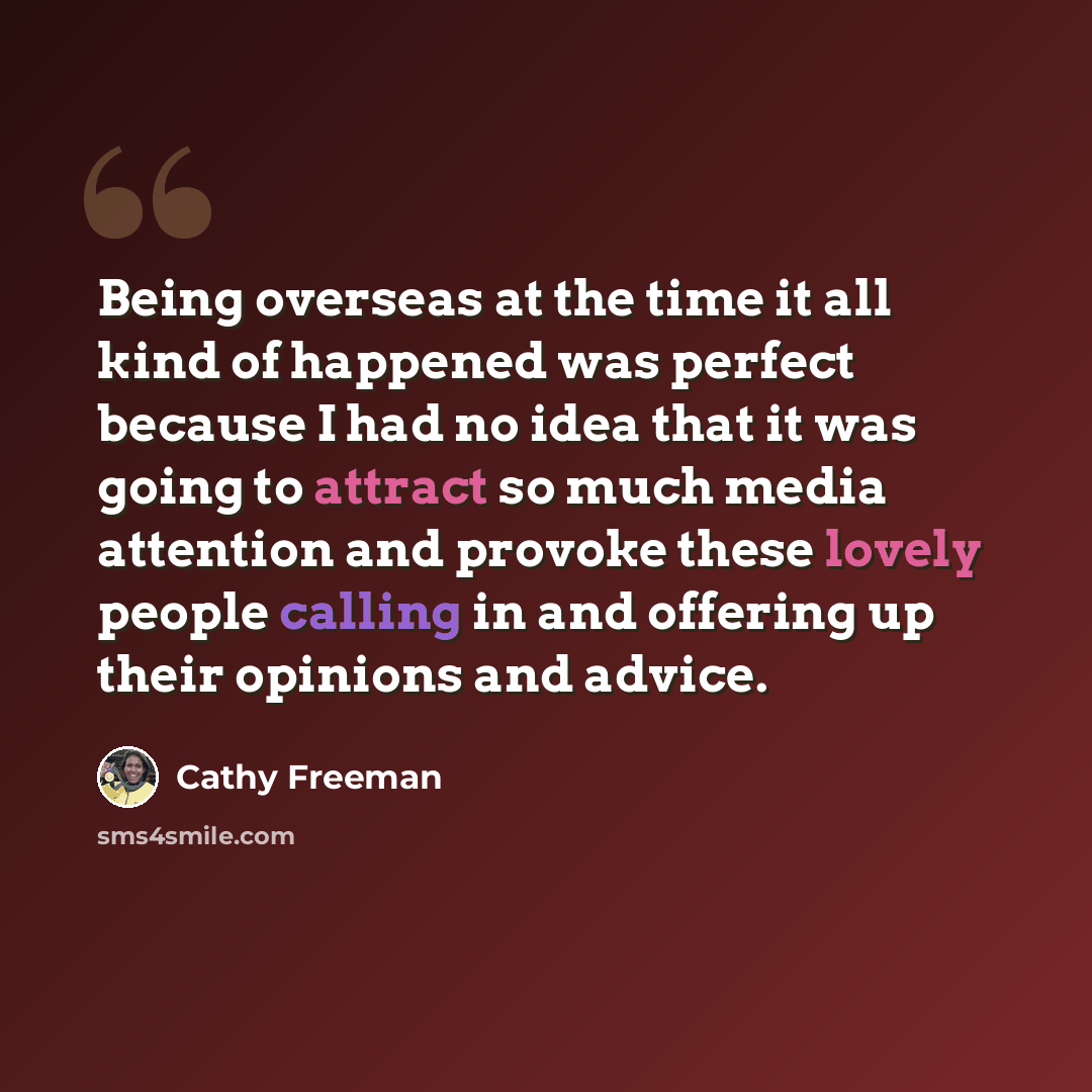 “Being overseas at the time it all kind of happened was perfect because I had no idea that it was going to attract so much media attention and provoke these lovely people calling in and offering up their opinions and advice.” quote by Cathy Freeman