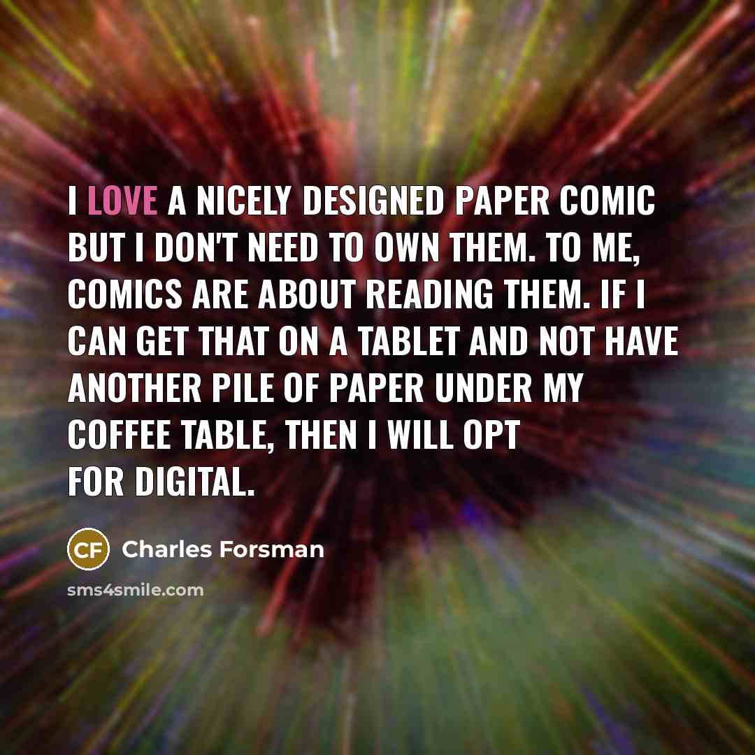 “I love a nicely designed paper comic but I don't need to own them. To me, comics are about reading them. If I can get that on a tablet and not have another pile of paper under my coffee table, then I will opt for digital.” quote by Charles Forsman
