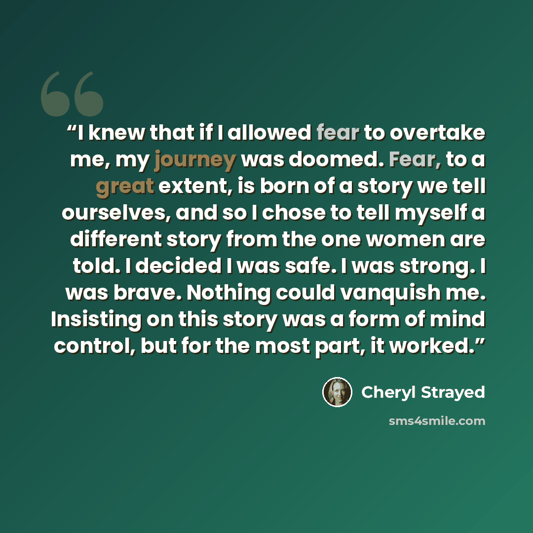 “I knew that if I allowed fear to overtake me, my journey was doomed. Fear, to a great extent, is born of a story we tell ourselves, and so I chose to tell myself a different story from the one women are told. I decided I was safe. I was strong. I was brave. Nothing could vanquish me. Insisting on…” quote by Cheryl Strayed
