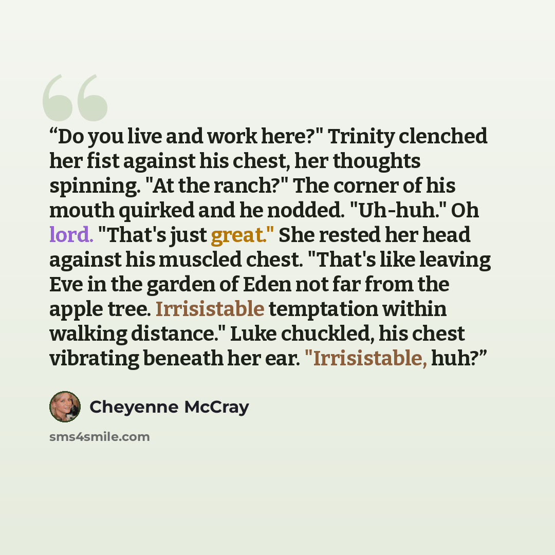 “Do you live and work here?" Trinity clenched her fist against his chest, her thoughts spinning. "At the ranch?" The corner of his mouth quirked and he nodded. "Uh-huh." Oh lord. "That's just great." She rested her head against his muscled chest. "That's like leaving Eve in the garden of Eden not…” quote by Cheyenne McCray