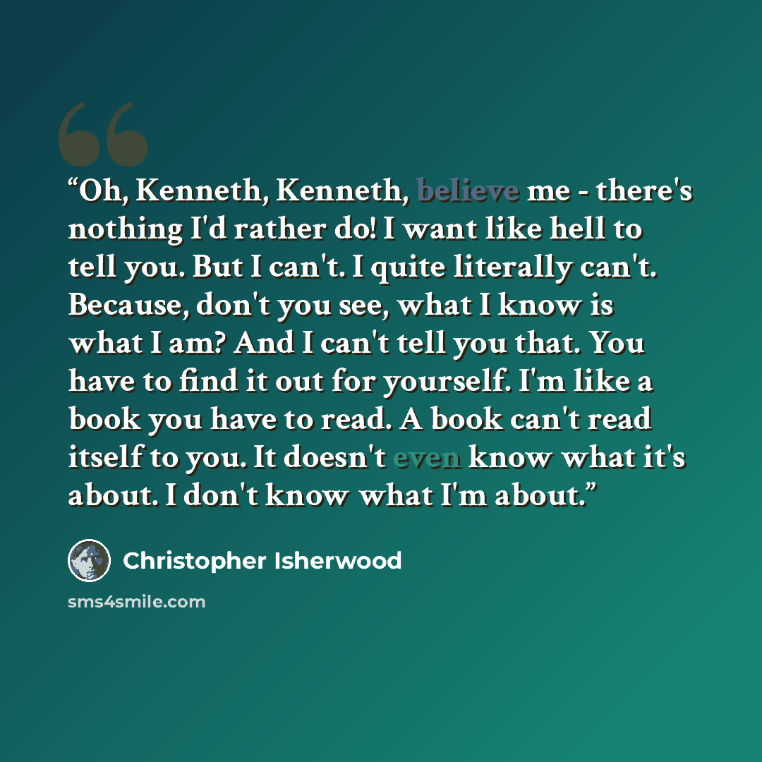 “Oh, Kenneth, Kenneth, believe me - there's nothing I'd rather do! I want like hell to tell you. But I can't. I quite literally can't. Because, don't you see, what I know is what I am? And I can't tell you that. You have to find it out for yourself. I'm like a book you have to read. A book can't…” quote by Christopher Isherwood