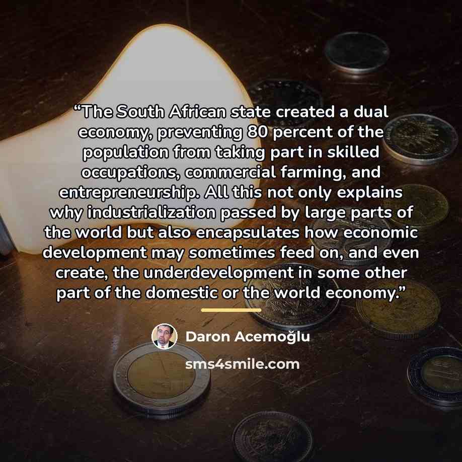 “The South African state created a dual economy, preventing 80 percent of the population from taking part in skilled occupations, commercial farming, and entrepreneurship. All this not only explains why industrialization passed by large parts of the world but also encapsulates how economic…” quote by Daron Acemoğlu