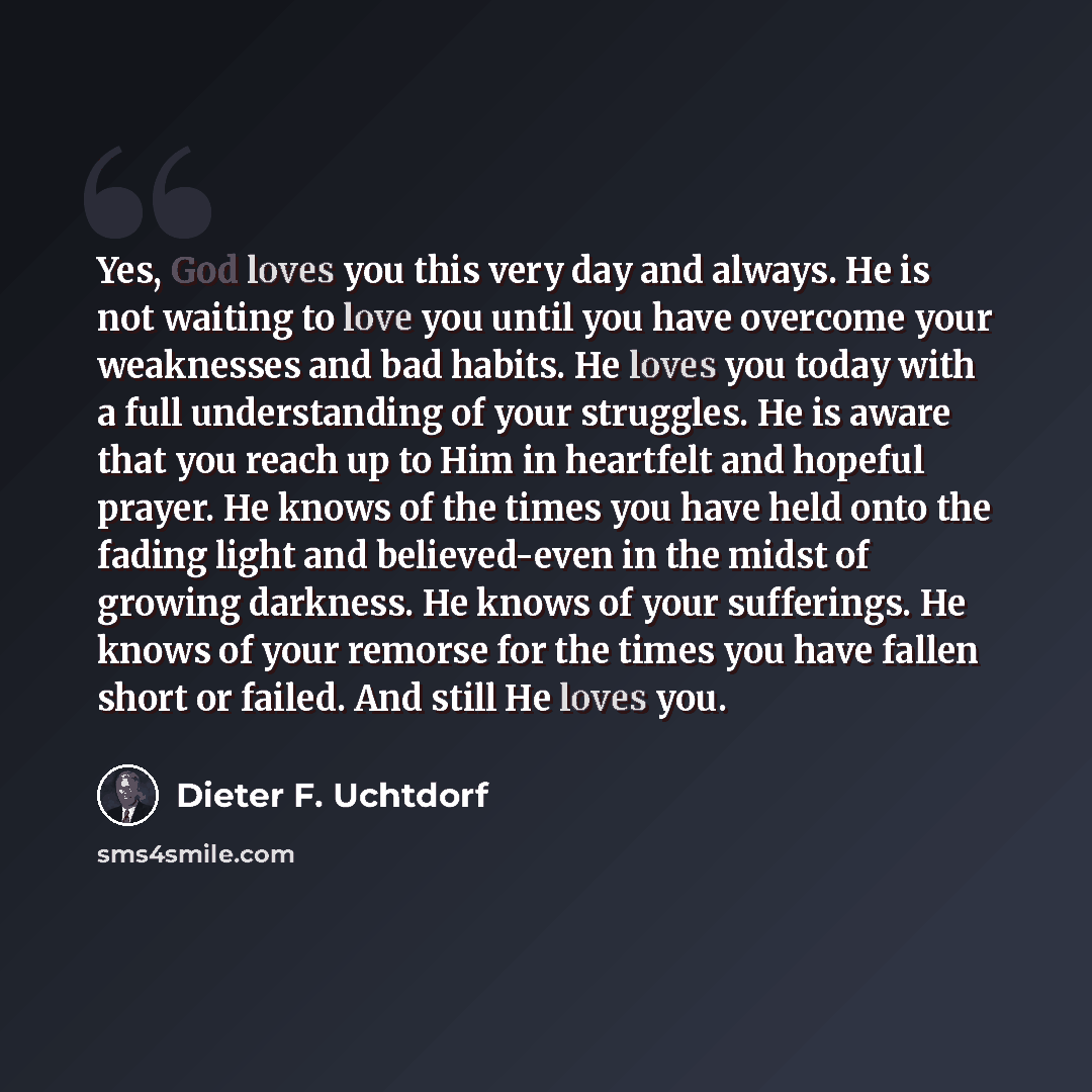 “Yes, God loves you this very day and always. He is not waiting to love you until you have overcome your weaknesses and bad habits. He loves you today with a full understanding of your struggles. He is aware that you reach up to Him in heartfelt and hopeful prayer. He knows of the times you have…” quote by Dieter F. Uchtdorf