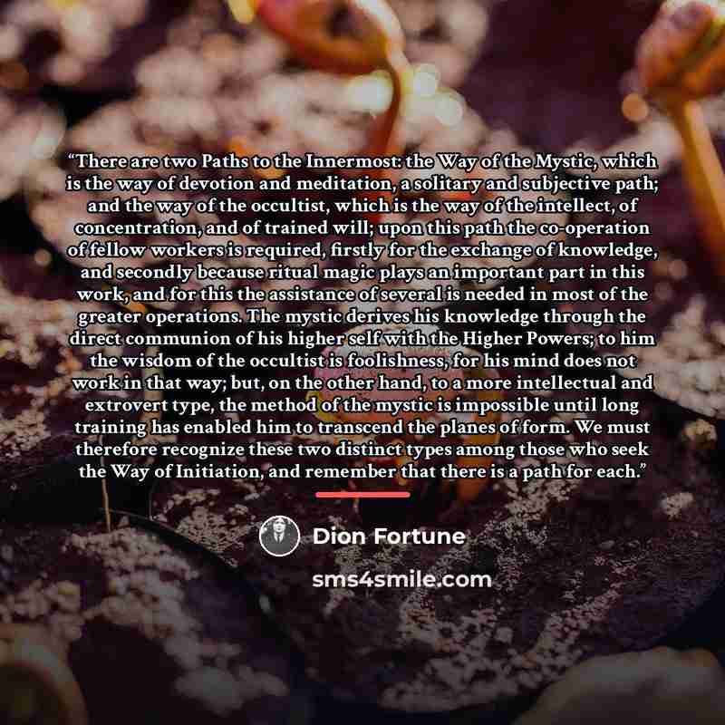 “There are two Paths to the Innermost: the Way of the Mystic, which is the way of devotion and meditation, a solitary and subjective path; and the way of the occultist, which is the way of the intellect, of concentration, and of trained will; upon this path the co-operation of fellow workers is…” quote by Dion Fortune