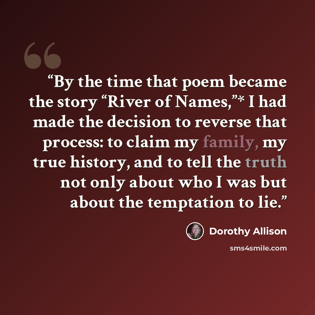 “By the time that poem became the story “River of Names,”* I had made the decision to reverse that process: to claim my family, my true history, and to tell the truth not only about who I was but about the temptation to lie.” quote by Dorothy Allison