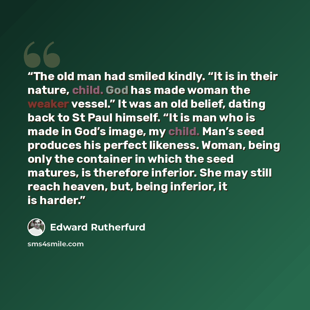 “The old man had smiled kindly. “It is in their nature, child. God has made woman the weaker vessel.” It was an old belief, dating back to St Paul himself. “It is man who is made in God’s image, my child. Man’s seed produces his perfect likeness. Woman, being only the container in which the seed…” quote by Edward Rutherfurd