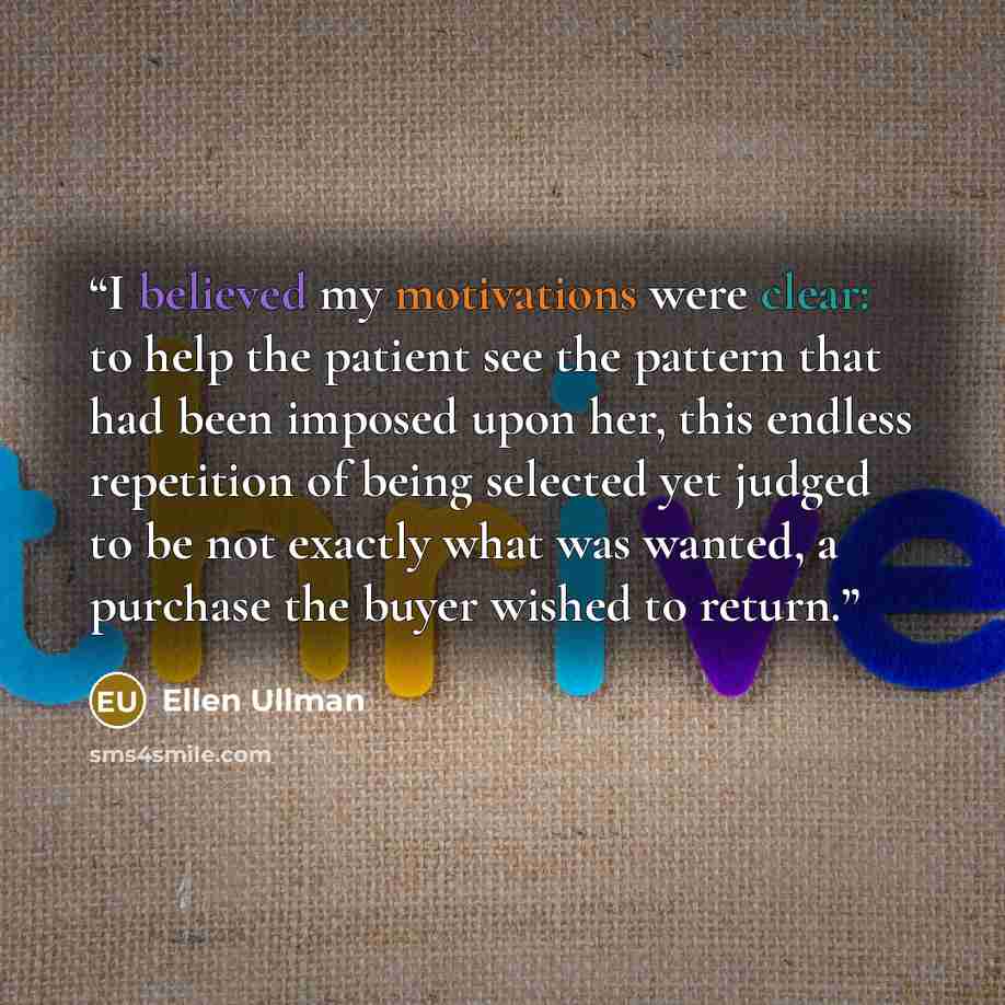 “I believed my motivations were clear: to help the patient see the pattern that had been imposed upon her, this endless repetition of being selected yet judged to be not exactly what was wanted, a purchase the buyer wished to return.” quote by Ellen Ullman
