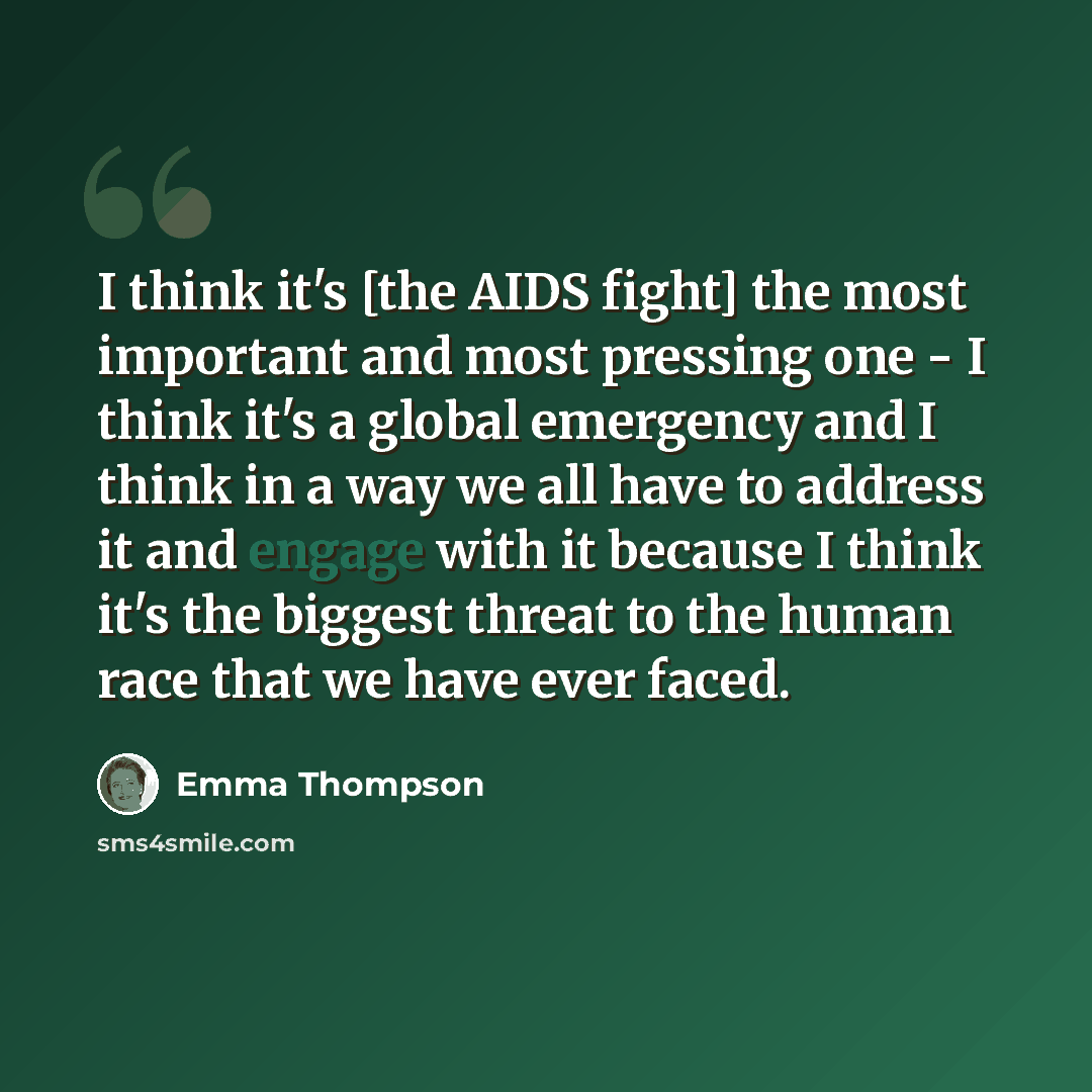 “I think it's [the AIDS fight] the most important and most pressing one - I think it's a global emergency and I think in a way we all have to address it and engage with it because I think it's the biggest threat to the human race that we have ever faced.” quote by Emma Thompson