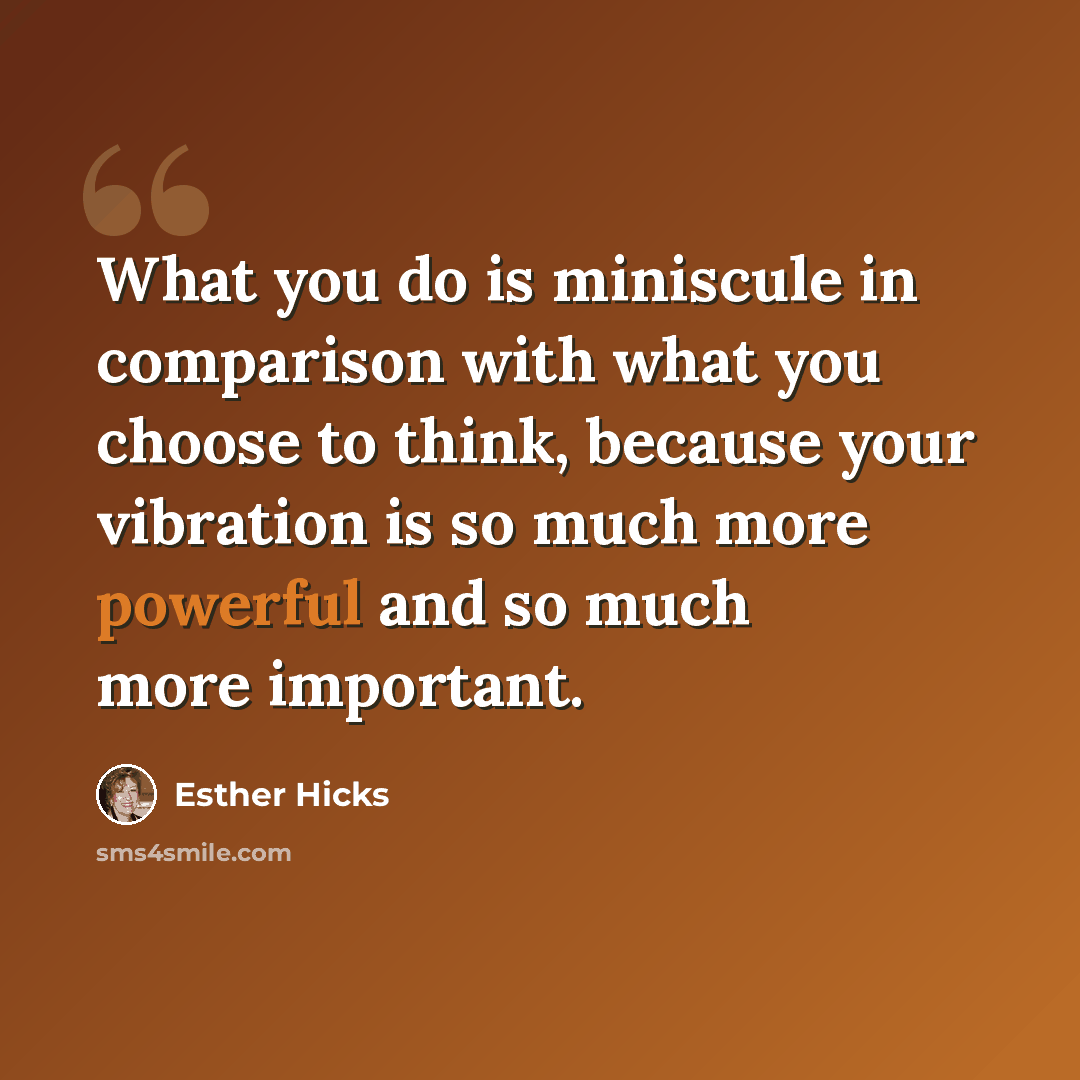 “What you do is miniscule in comparison with what you choose to think, because your vibration is so much more powerful and so much more important.” quote by Esther Hicks