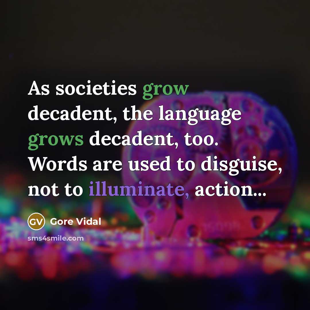 “As societies grow decadent, the language grows decadent, too. Words are used to disguise, not to illuminate, action...” quote by Gore Vidal