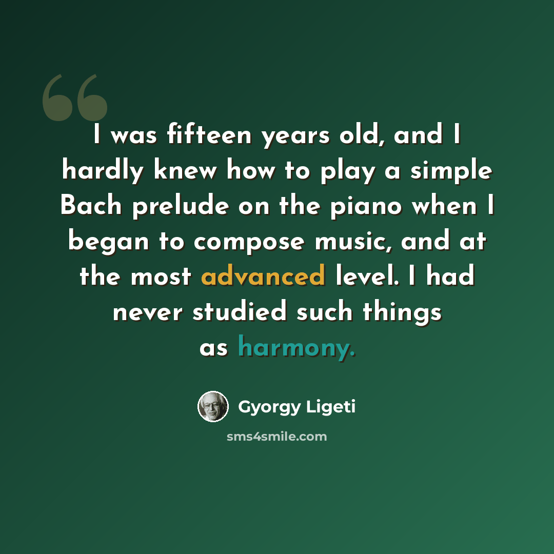 “I was fifteen years old, and I hardly knew how to play a simple Bach prelude on the piano when I began to compose music, and at the most advanced level. I had never studied such things as harmony.” quote by Gyorgy Ligeti
