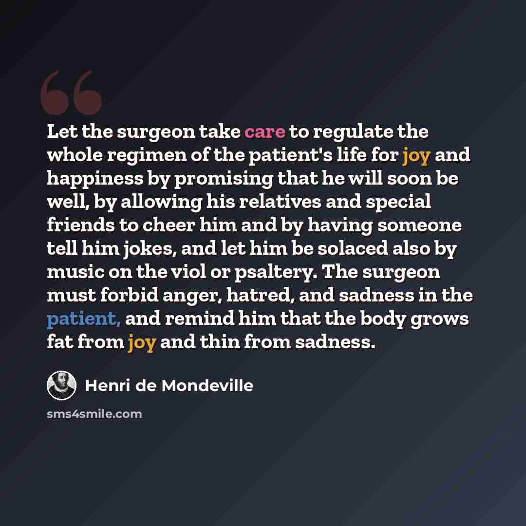 “Let the surgeon take care to regulate the whole regimen of the patient's life for joy and happiness by promising that he will soon be well, by allowing his relatives and special friends to cheer him and by having someone tell him jokes, and let him be solaced also by music on the viol or psaltery…” quote by Henri de Mondeville