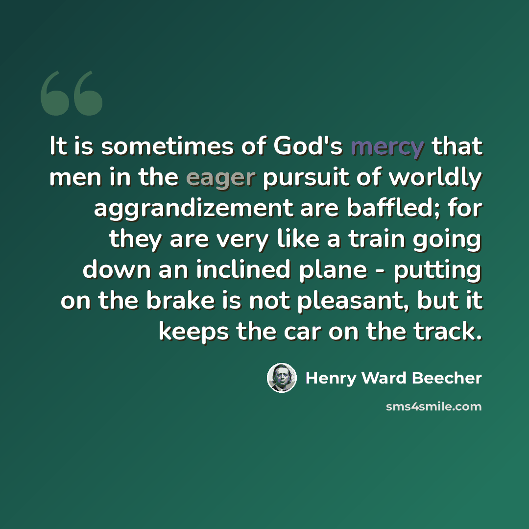 “It is sometimes of God's mercy that men in the eager pursuit of worldly aggrandizement are baffled; for they are very like a train going down an inclined plane - putting on the brake is not pleasant, but it keeps the car on the track.” quote by Henry Ward Beecher
