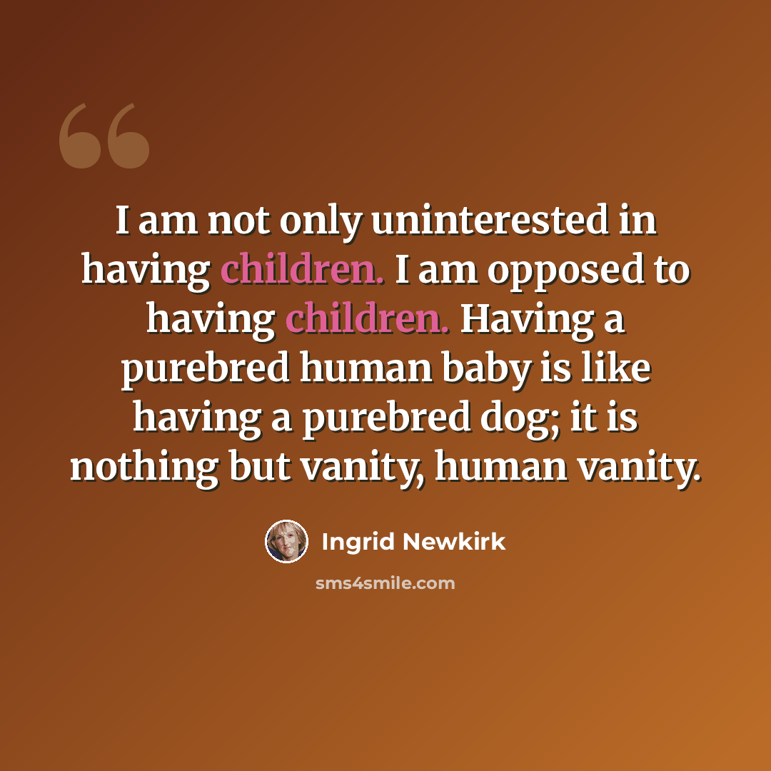 “I am not only uninterested in having children. I am opposed to having children. Having a purebred human baby is like having a purebred dog; it is nothing but vanity, human vanity.” quote by Ingrid Newkirk