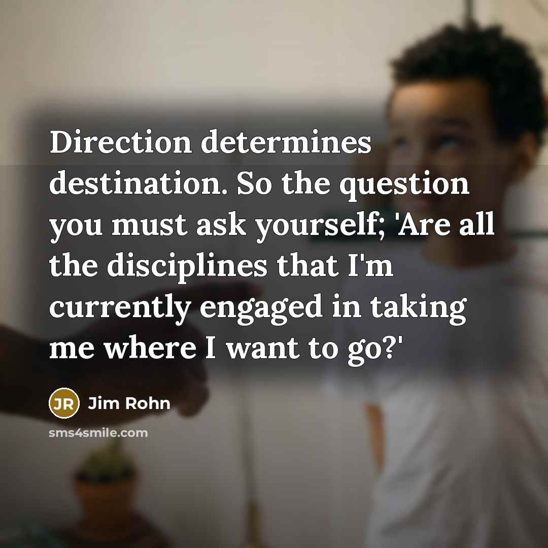 “Direction determines destination. So the question you must ask yourself; 'Are all the disciplines that I'm currently engaged in taking me where I want to go?'” quote by Jim Rohn