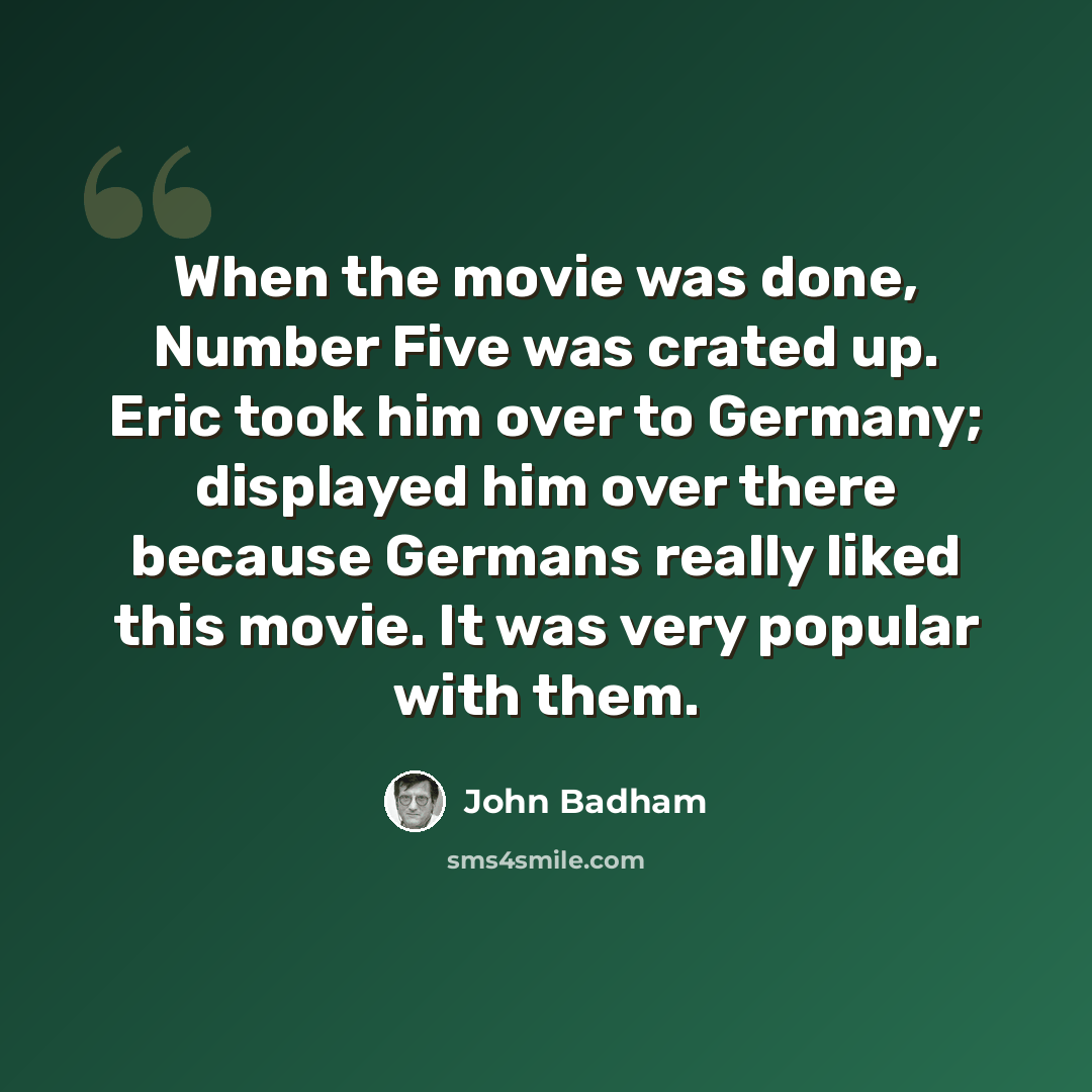 “When the movie was done, Number Five was crated up. Eric took him over to Germany; displayed him over there because Germans really liked this movie. It was very popular with them.” quote by John Badham