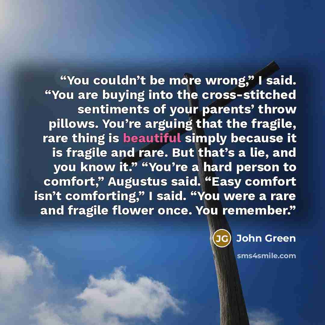 “You couldn’t be more wrong,” I said. “You are buying into the cross-stitched sentiments of your parents’ throw pillows. You’re arguing that the fragile, rare thing is beautiful simply because it is fragile and rare. But that’s a lie, and you know it.” “You’re a hard person to comfort,” Augustus…” quote by John Green