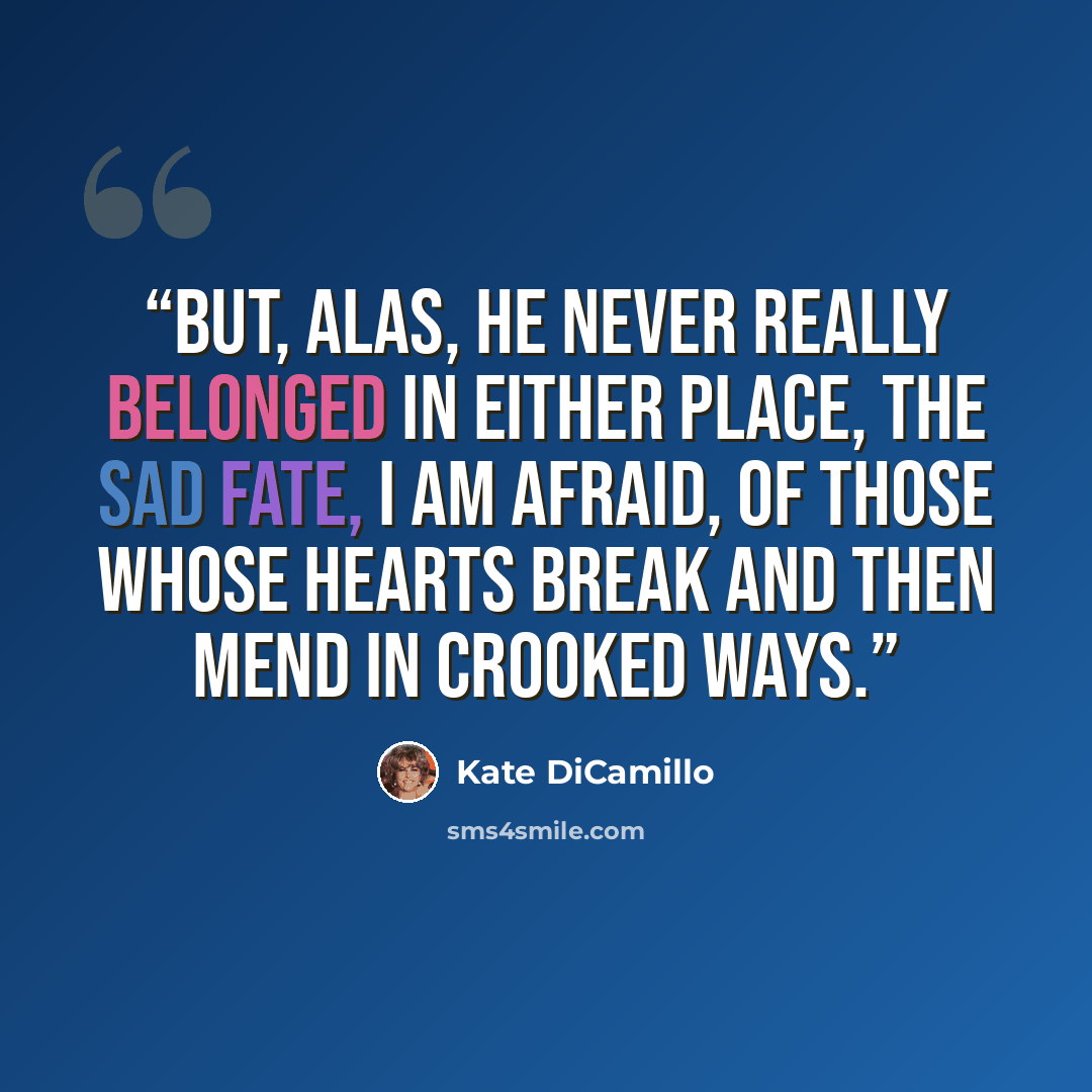 “But, alas, he never really belonged in either place, the sad fate, I am afraid, of those whose hearts break and then mend in crooked ways.” quote by Kate DiCamillo